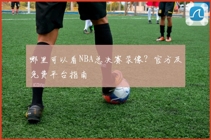 哪里可以看NBA总决赛录像？官方及免费平台指南