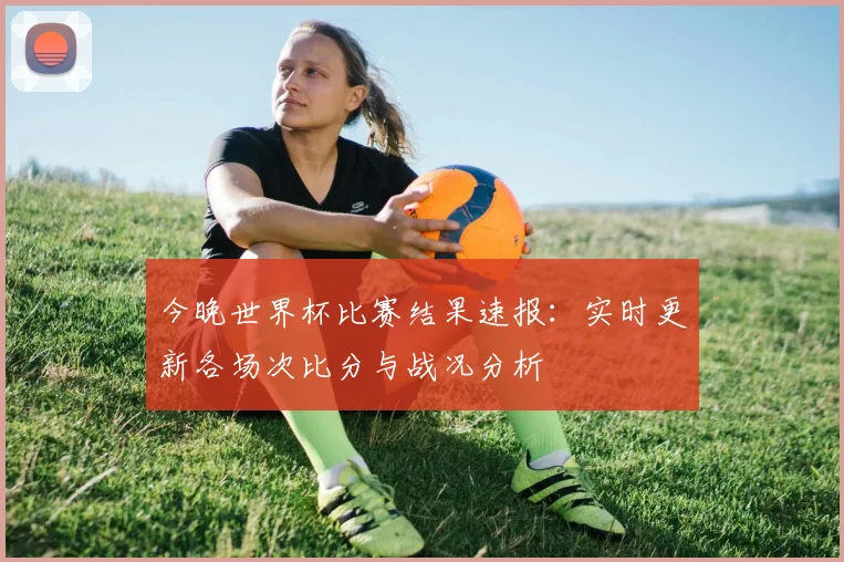 今晚世界杯比赛结果速报：实时更新各场次比分与战况分析