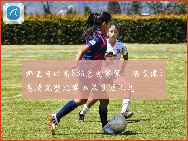哪里可以看NBA总决赛第三场录像？高清完整比赛回放资源汇总