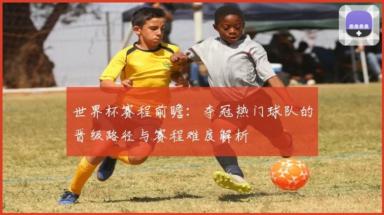 世界杯赛程前瞻：夺冠热门球队的晋级路径与赛程难度解析