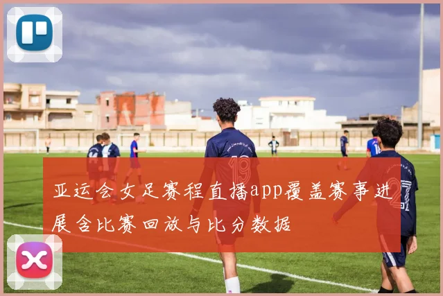 亚运会女足赛程直播app覆盖赛事进展含比赛回放与比分数据